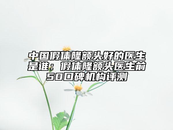 中国假体隆额头好的医生是谁：假体隆额头医生前50口碑机构评测