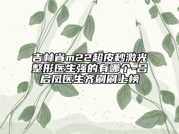 吉林省m22超皮秒激光整形医生强的有哪个-吕启凤医生齐刷刷上榜