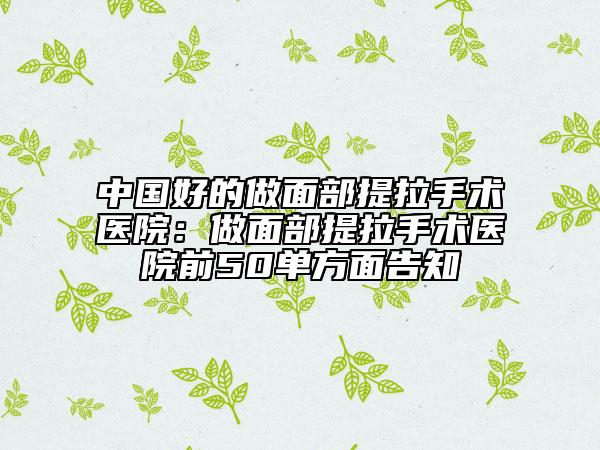 中国好的做面部提拉手术医院：做面部提拉手术医院前50单方面告知