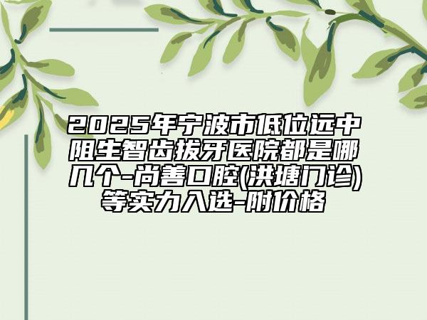 2025年宁波市低位远中阻生智齿拔牙医院都是哪几个-尚善口腔(洪塘门诊)等实力入选-附价格