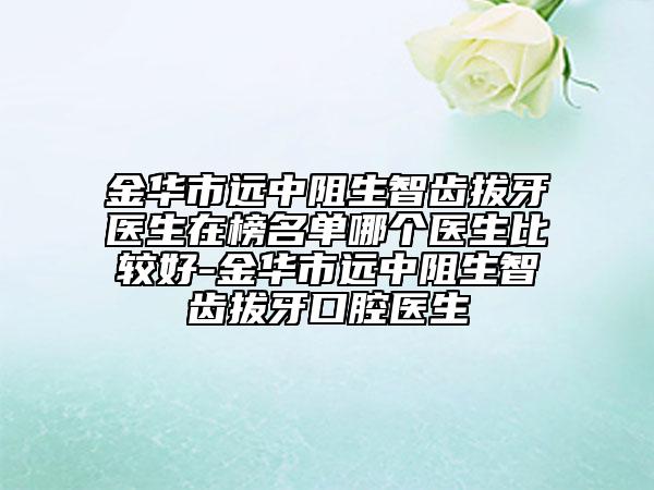 金华市远中阻生智齿拔牙医生在榜名单哪个医生比较好-金华市远中阻生智齿拔牙口腔医生