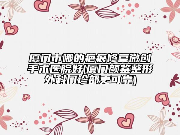 厦门市哪的疤痕修复微创手术医院好(厦门颜鉴整形外科门诊部更可靠)