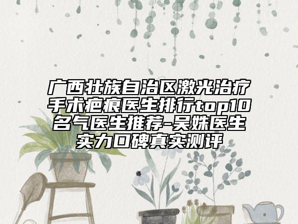 广西壮族自治区激光治疗手术疤痕医生排行top10名气医生推荐-吴姝医生实力口碑真实测评