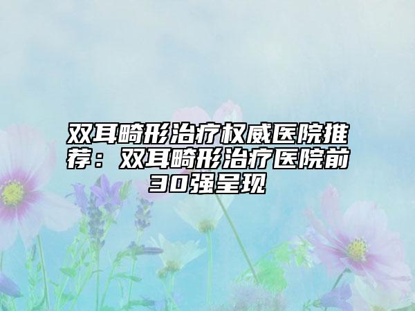 双耳畸形治疗权威医院推荐：双耳畸形治疗医院前30强呈现