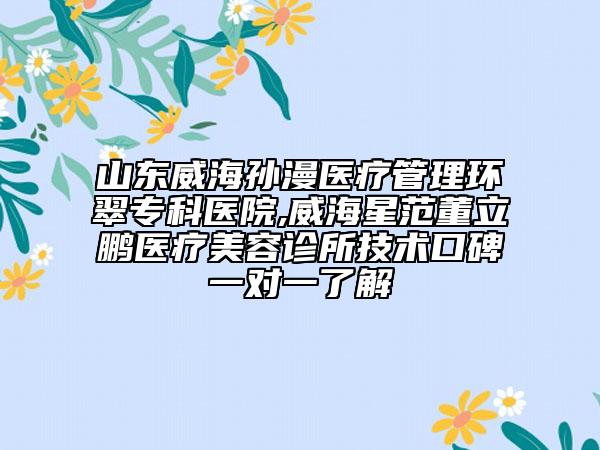 山东威海孙漫医疗管理环翠专科医院,威海星范董立鹏医疗美容诊所技术口碑一对一了解