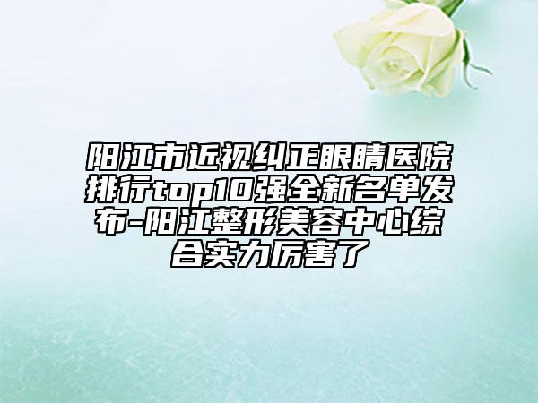 阳江市近视纠正眼睛医院排行top10强全新名单发布-阳江整形美容中心综合实力厉害了