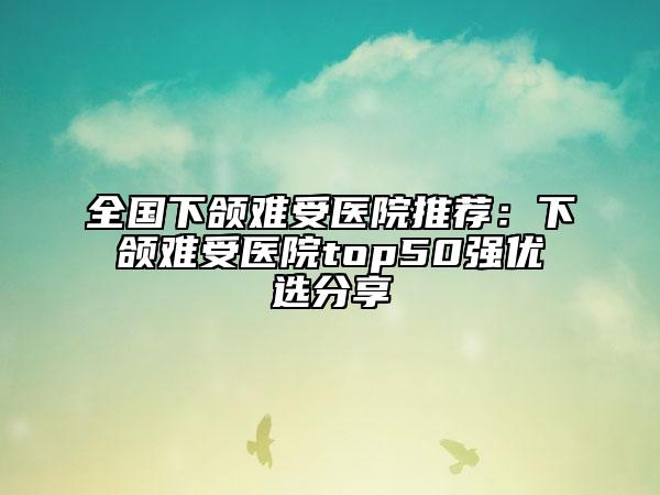 全国下颌难受医院推荐：下颌难受医院top50强优选分享