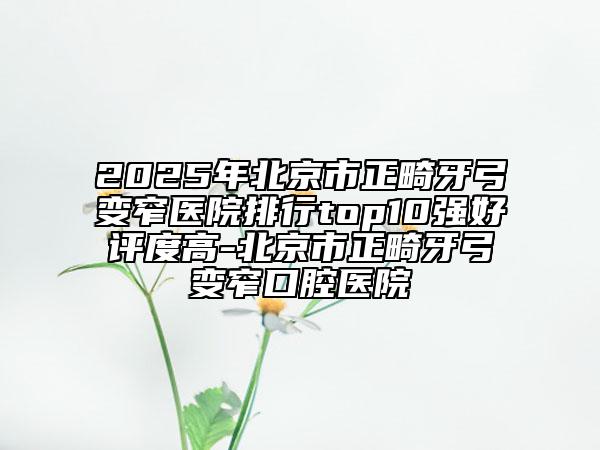 2025年北京市正畸牙弓变窄医院排行top10强好评度高-北京市正畸牙弓变窄口腔医院