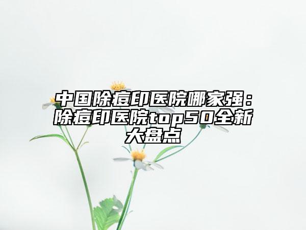 中国除痘印医院哪家强：除痘印医院top50全新大盘点