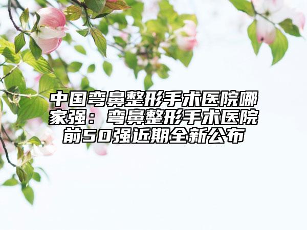 中国弯鼻整形手术医院哪家强：弯鼻整形手术医院前50强近期全新公布