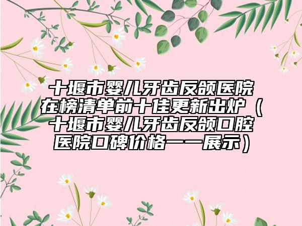十堰市婴儿牙齿反颌医院在榜清单前十佳更新出炉（十堰市婴儿牙齿反颌口腔医院口碑价格一一展示）