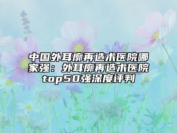 中国外耳廓再造术医院哪家强：外耳廓再造术医院top50强深度评判