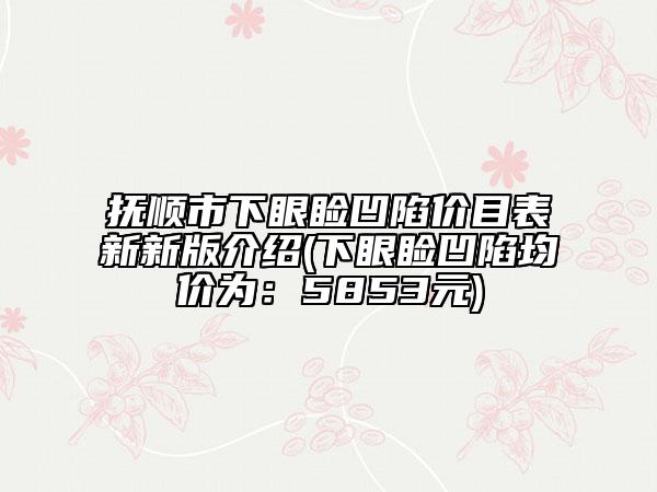 抚顺市下眼睑凹陷价目表新新版介绍(下眼睑凹陷均价为：5853元)