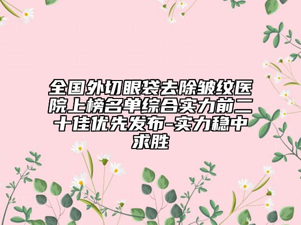 全国外切眼袋去除皱纹医院上榜名单综合实力前二十佳优先发布-实力稳中求胜