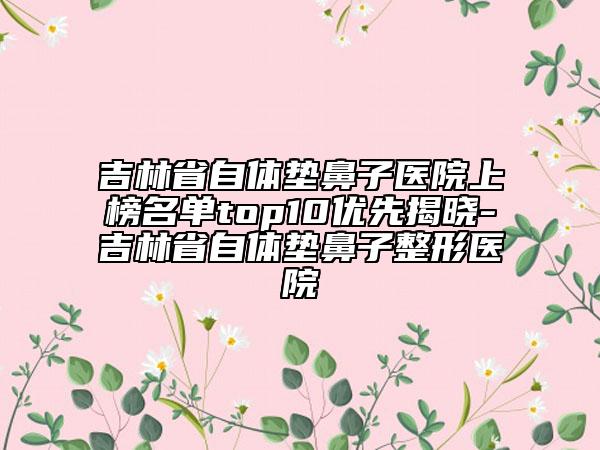 吉林省自体垫鼻子医院上榜名单top10优先揭晓-吉林省自体垫鼻子整形医院