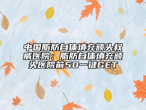 中国脂肪自体填充额头权威医院：脂肪自体填充额头医院前50一键GET