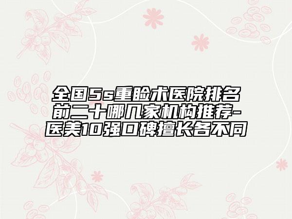 全国5s重睑术医院排名前二十哪几家机构推荐-医美10强口碑擅长各不同