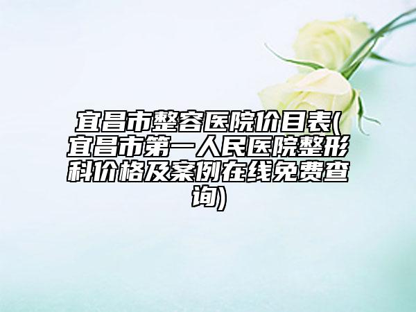 宜昌市整容医院价目表(宜昌市第一人民医院整形科价格及案例在线免费查询)