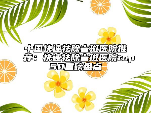 中国快速祛除雀斑医院推荐：快速祛除雀斑医院top50重磅盘点