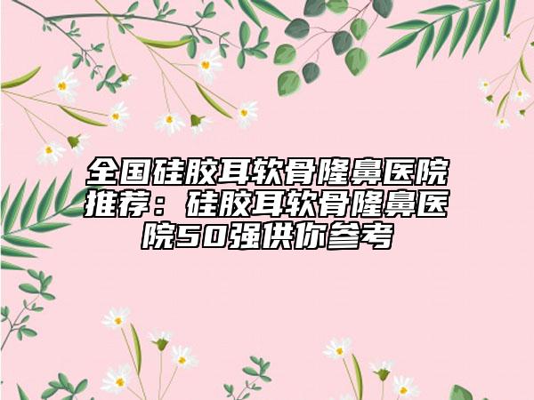 全国硅胶耳软骨隆鼻医院推荐：硅胶耳软骨隆鼻医院50强供你参考