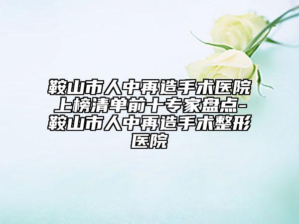鞍山市人中再造手术医院上榜清单前十专家盘点-鞍山市人中再造手术整形医院