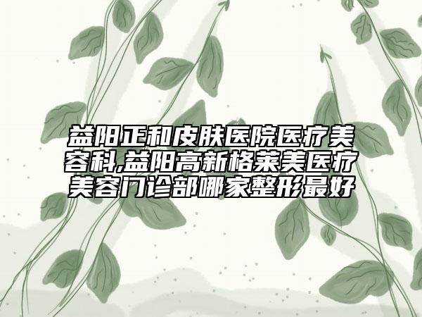 益阳正和皮肤医院医疗美容科,益阳高新格莱美医疗美容门诊部哪家整形最好