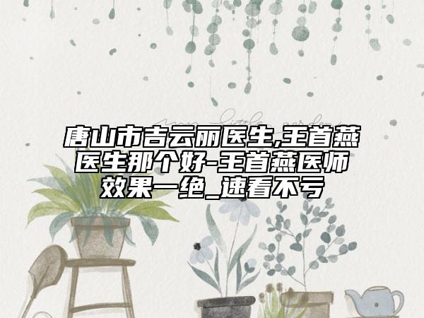 唐山市吉云丽医生,王首燕医生那个好-王首燕医师效果一绝_速看不亏