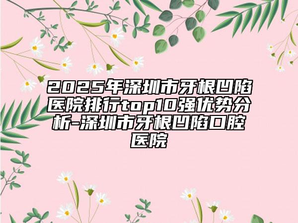 2025年深圳市牙根凹陷医院排行top10强优势分析-深圳市牙根凹陷口腔医院