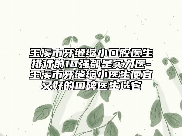玉溪市牙缝缩小口腔医生排行前10强都是实力医-玉溪市牙缝缩小医生便宜又好的口碑医生选它