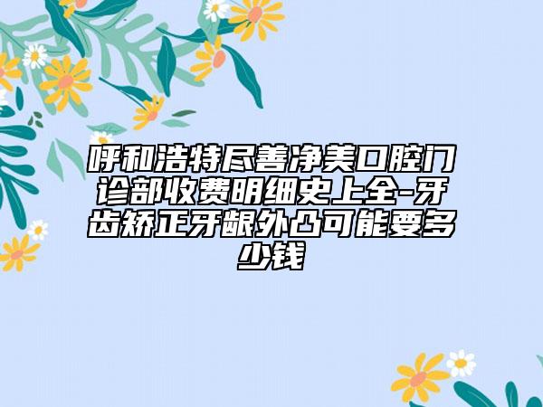 呼和浩特尽善净美口腔门诊部收费明细史上全-牙齿矫正牙龈外凸可能要多少钱