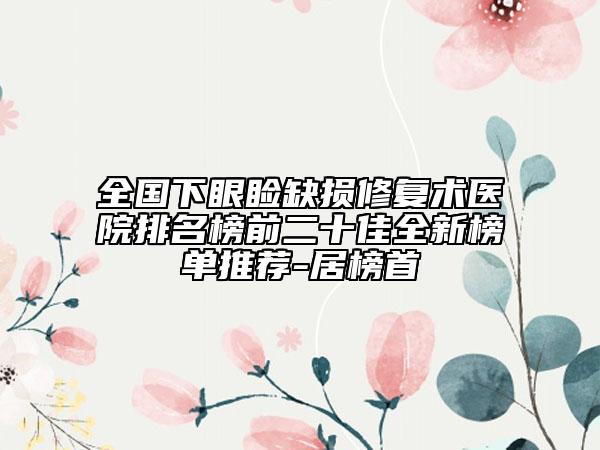 全国下眼睑缺损修复术医院排名榜前二十佳全新榜单推荐-居榜首
