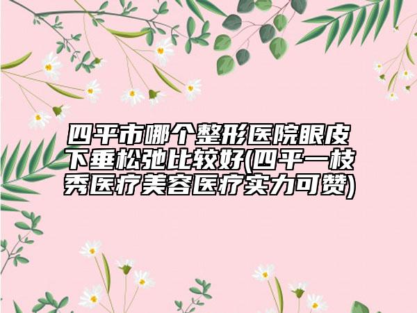 四平市哪个整形医院眼皮下垂松弛比较好(四平一枝秀医疗美容医疗实力可赞)