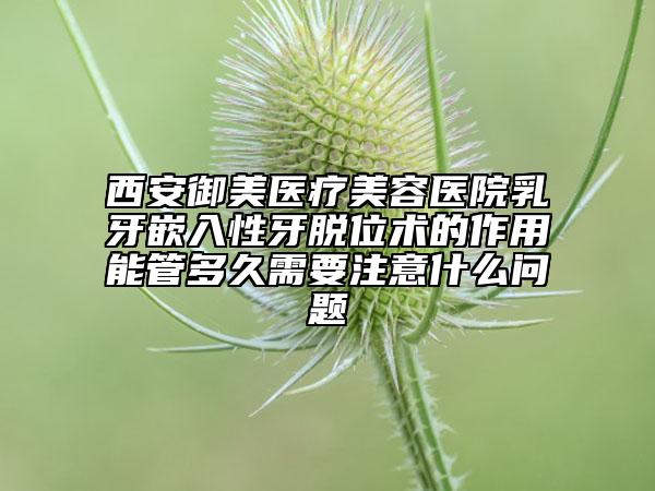 西安御美医疗美容医院乳牙嵌入性牙脱位术的作用能管多久需要注意什么问题