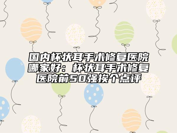 国内杯状耳手术修复医院哪家好：杯状耳手术修复医院前50强挨个点评