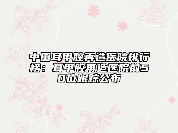 中国耳甲腔再造医院排行榜：耳甲腔再造医院前50位跟踪公布