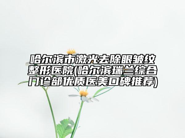 哈尔滨市激光去除眼皱纹整形医院(哈尔滨瑞兰综合门诊部优质医美口碑推荐)