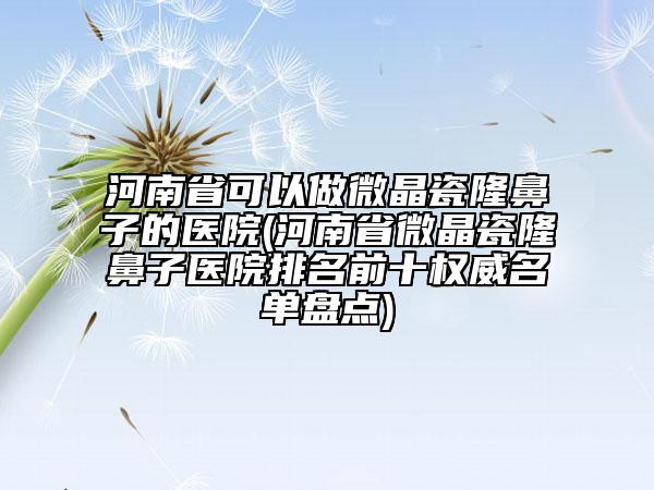 河南省可以做微晶瓷隆鼻子的医院(河南省微晶瓷隆鼻子医院排名前十权威名单盘点)