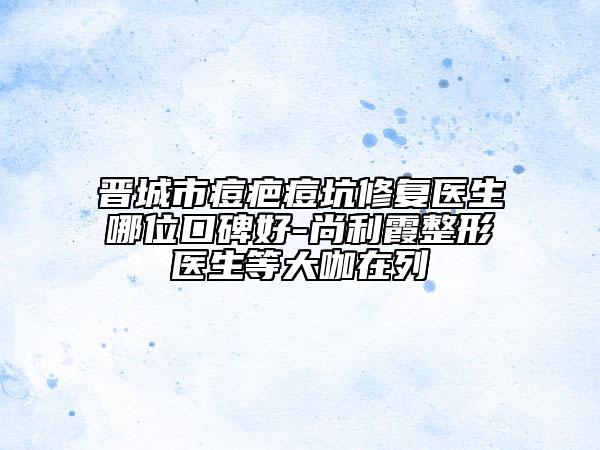 晋城市痘疤痘坑修复医生哪位口碑好-尚利霞整形医生等大咖在列