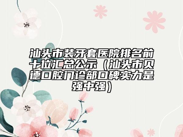 汕头市装牙套医院排名前十位汇总公示（汕头市贝德口腔门诊部口碑实力是强中强）