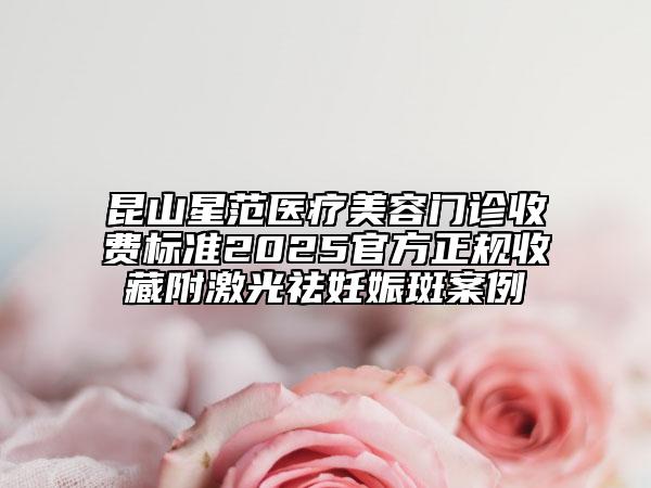 昆山星范医疗美容门诊收费标准2025官方正规收藏附激光祛妊娠斑案例