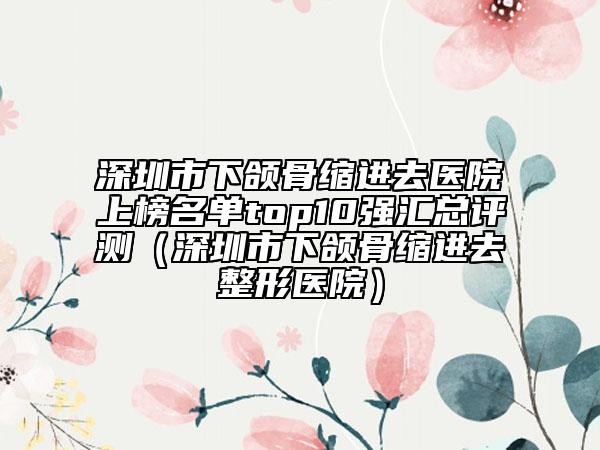 深圳市下颌骨缩进去医院上榜名单top10强汇总评测（深圳市下颌骨缩进去整形医院）