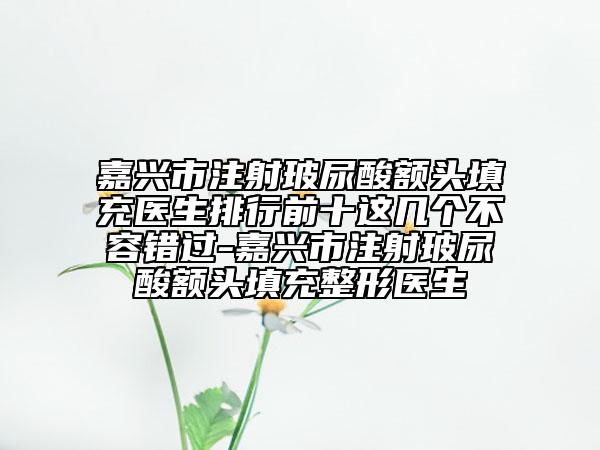 嘉兴市注射玻尿酸额头填充医生排行前十这几个不容错过-嘉兴市注射玻尿酸额头填充整形医生