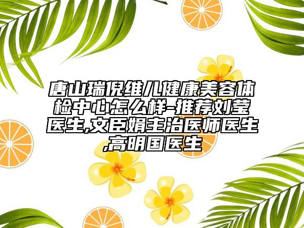 唐山瑞倪维儿健康美容体检中心怎么样-推荐刘莹医生,文臣娟主治医师医生,高明国医生