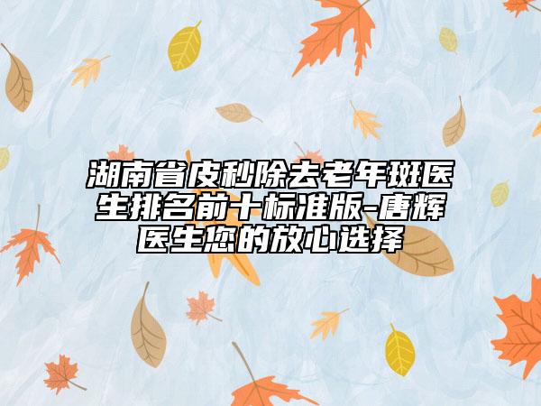 湖南省皮秒除去老年斑医生排名前十标准版-唐辉医生您的放心选择