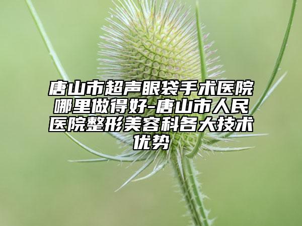 唐山市超声眼袋手术医院哪里做得好-唐山市人民医院整形美容科各大技术优势