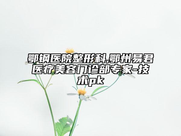 鄂钢医院整形科,鄂州易君医疗美容门诊部专家-技术pk