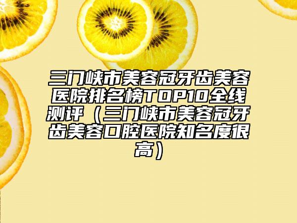 三门峡市美容冠牙齿美容医院排名榜TOP10全线测评（三门峡市美容冠牙齿美容口腔医院知名度很高）