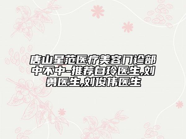唐山星范医疗美容门诊部中不中-推荐白玲医生,刘勇医生,刘俊伟医生