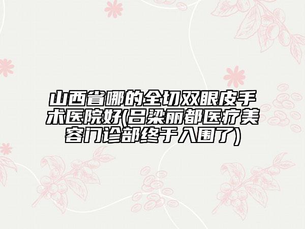 山西省哪的全切双眼皮手术医院好(吕梁丽都医疗美容门诊部终于入围了)