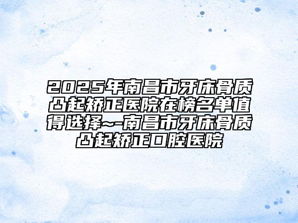 2025年南昌市牙床骨质凸起矫正医院在榜名单值得选择~-南昌市牙床骨质凸起矫正口腔医院